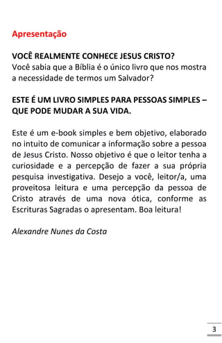 3
Apresentação
VOCÊ REALMENTE CONHECE JESUS CRISTO?
Você sabia que a Bíblia é o único livro que nos mostra
a necessidade de termos um Salvador?
ESTE É UM LIVRO SIMPLES PARA PESSOAS SIMPLES –
QUE PODE MUDAR A SUA VIDA.
Este é um e-book simples e bem objetivo, elaborado
no intuito de comunicar a informação sobre a pessoa
de Jesus Cristo. Nosso objetivo é que o leitor tenha a
curiosidade e a percepção de fazer a sua própria
pesquisa investigativa. Desejo a você, leitor/a, uma
proveitosa leitura e uma percepção da pessoa de
Cristo através de uma nova ótica, conforme as
Escrituras Sagradas o apresentam. Boa leitura!
Alexandre Nunes da Costa
 