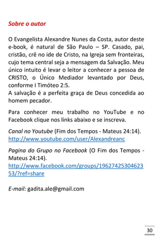 30
Sobre o autor
O Evangelista Alexandre Nunes da Costa, autor deste
e-book, é natural de São Paulo – SP. Casado, pai,
cristão, crê no ide de Cristo, na Igreja sem fronteiras,
cujo tema central seja a mensagem da Salvação. Meu
único intuito é levar o leitor a conhecer a pessoa de
CRISTO, o Único Mediador levantado por Deus,
conforme I Timóteo 2:5.
A salvação é a perfeita graça de Deus concedida ao
homem pecador.
Para conhecer meu trabalho no YouTube e no
Facebook clique nos links abaixo e se inscreva.
Canal no Youtube (Fim dos Tempos - Mateus 24:14).
http://www.youtube.com/user/Alexandreanc
Pagina do Grupo no Facebook (O Fim dos Tempos -
Mateus 24:14).
http://www.facebook.com/groups/19627425304623
53/?ref=share
E-mail: gadita.ale@gmail.com
 