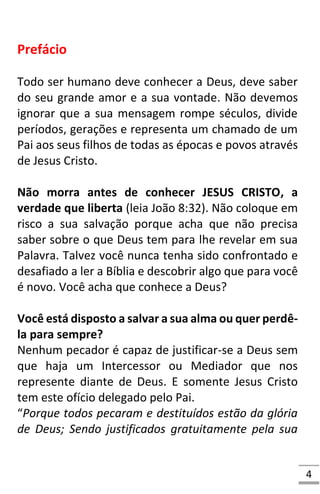 4
Prefácio
Todo ser humano deve conhecer a Deus, deve saber
do seu grande amor e a sua vontade. Não devemos
ignorar que a sua mensagem rompe séculos, divide
períodos, gerações e representa um chamado de um
Pai aos seus filhos de todas as épocas e povos através
de Jesus Cristo.
Não morra antes de conhecer JESUS CRISTO, a
verdade que liberta (leia João 8:32). Não coloque em
risco a sua salvação porque acha que não precisa
saber sobre o que Deus tem para lhe revelar em sua
Palavra. Talvez você nunca tenha sido confrontado e
desafiado a ler a Bíblia e descobrir algo que para você
é novo. Você acha que conhece a Deus?
Você está disposto a salvar a sua alma ou quer perdê-
la para sempre?
Nenhum pecador é capaz de justificar-se a Deus sem
que haja um Intercessor ou Mediador que nos
represente diante de Deus. E somente Jesus Cristo
tem este ofício delegado pelo Pai.
“Porque todos pecaram e destituídos estão da glória
de Deus; Sendo justificados gratuitamente pela sua
 