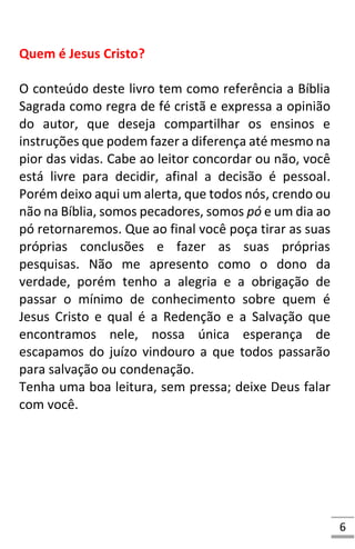 6
Quem é Jesus Cristo?
O conteúdo deste livro tem como referência a Bíblia
Sagrada como regra de fé cristã e expressa a opinião
do autor, que deseja compartilhar os ensinos e
instruções que podem fazer a diferença até mesmo na
pior das vidas. Cabe ao leitor concordar ou não, você
está livre para decidir, afinal a decisão é pessoal.
Porém deixo aqui um alerta, que todos nós, crendo ou
não na Bíblia, somos pecadores, somos pó e um dia ao
pó retornaremos. Que ao final você poça tirar as suas
próprias conclusões e fazer as suas próprias
pesquisas. Não me apresento como o dono da
verdade, porém tenho a alegria e a obrigação de
passar o mínimo de conhecimento sobre quem é
Jesus Cristo e qual é a Redenção e a Salvação que
encontramos nele, nossa única esperança de
escapamos do juízo vindouro a que todos passarão
para salvação ou condenação.
Tenha uma boa leitura, sem pressa; deixe Deus falar
com você.
 