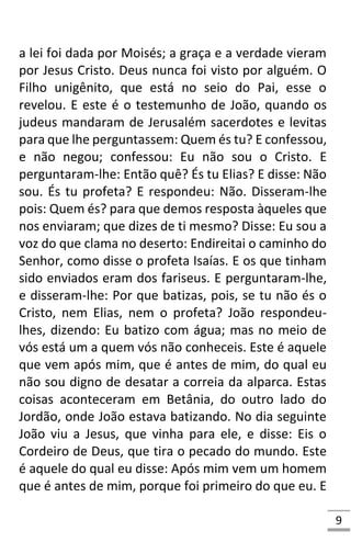 9
a lei foi dada por Moisés; a graça e a verdade vieram
por Jesus Cristo. Deus nunca foi visto por alguém. O
Filho unigênito, que está no seio do Pai, esse o
revelou. E este é o testemunho de João, quando os
judeus mandaram de Jerusalém sacerdotes e levitas
para que lhe perguntassem: Quem és tu? E confessou,
e não negou; confessou: Eu não sou o Cristo. E
perguntaram-lhe: Então quê? És tu Elias? E disse: Não
sou. És tu profeta? E respondeu: Não. Disseram-lhe
pois: Quem és? para que demos resposta àqueles que
nos enviaram; que dizes de ti mesmo? Disse: Eu sou a
voz do que clama no deserto: Endireitai o caminho do
Senhor, como disse o profeta Isaías. E os que tinham
sido enviados eram dos fariseus. E perguntaram-lhe,
e disseram-lhe: Por que batizas, pois, se tu não és o
Cristo, nem Elias, nem o profeta? João respondeu-
lhes, dizendo: Eu batizo com água; mas no meio de
vós está um a quem vós não conheceis. Este é aquele
que vem após mim, que é antes de mim, do qual eu
não sou digno de desatar a correia da alparca. Estas
coisas aconteceram em Betânia, do outro lado do
Jordão, onde João estava batizando. No dia seguinte
João viu a Jesus, que vinha para ele, e disse: Eis o
Cordeiro de Deus, que tira o pecado do mundo. Este
é aquele do qual eu disse: Após mim vem um homem
que é antes de mim, porque foi primeiro do que eu. E
 