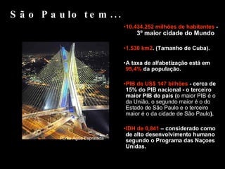10.434.252 milhões de habitantes  -  3º maior cidade do Mundo 1.530 km2 . (Tamanho de Cuba). A taxa de alfabetização está em  95,4%  da população. PIB de US$ 147 bilhões  - cerca de 15% do PIB nacional - o terceiro maior PIB do país ( o maior PIB é o da União, o segundo maior é o do Estado de São Paulo e o terceiro maior é o da cidade de São Paulo ).  IDH de 0,841  – considerado como de alto desenvolvimento humano segundo o Programa das Naçoes Unidas. São Paulo tem... Ponte Água Espraiada 