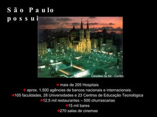 mais de 205 Hospitais aprox. 1.500 agências de bancos nacionais e internacionais. 105 faculdades, 28 Universidades e 23 Centros de Educação Tecnológica 12,5 mil restaurantes – 500 churrascarias 15 mil bares 270 salas de cinemas São Paulo possui... Catedral da Sé - Centro 