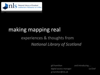 making	
  mapping	
  real	
  
experiences	
  &	
  thoughts	
  from	
  	
  
	
  Na#onal	
  Library	
  of	
  Scotland	
  
gill	
  hamilton	
  
digital	
  access	
  manager	
  
g.hamilton@nls.uk	
  
and	
  introducing	
  ….	
  
	
  	
  	
  	
  	
  	
  	
  	
  	
  	
  Le	
  Chef	
  
 