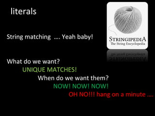 literals	
  
String	
  matching	
  	
  ….	
  Yeah	
  baby!	
  
	
  
	
  
What	
  do	
  we	
  want?	
  
	
  UNIQUE	
  MATCHES!	
  
	
   	
  When	
  do	
  we	
  want	
  them?	
  
	
   	
   	
  NOW!	
  NOW!	
  NOW!	
  
	
   	
   	
   	
  OH	
  NO!!!	
  hang	
  on	
  a	
  minute	
  ….	
  
	
  
	
   	
   	
  	
  
 