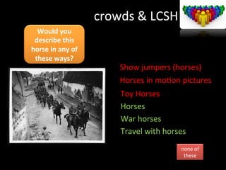 crowds	
  &	
  LCSH	
  
Would	
  you	
  
describe	
  this	
  
horse	
  in	
  any	
  of	
  
these	
  ways?	
  
it	
  	
  
Show	
  jumpers	
  (horses)	
  
Horses	
  in	
  moGon	
  pictures	
  
Toy	
  Horses	
  
Horses	
  
War	
  horses	
  
Travel	
  with	
  horses	
  
none	
  of	
  
these	
  
 
