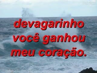devagarinho você ganhou meu coração. 