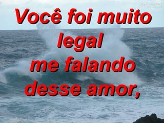 Você foi muito legal  me falando desse amor, 