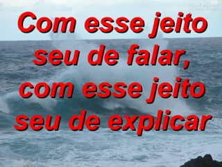 Com esse jeito seu de falar, com esse jeito seu de explicar 