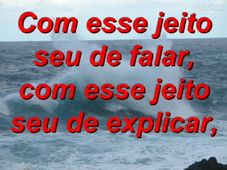 Com esse jeito seu de falar, com esse jeito seu de explicar, 