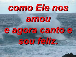 como Ele nos amou e agora canto e sou feliz. 
