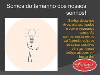 Somos do tamanho dos nossos
                    sonhos!
                      Sonhar deixa-nos
                  vivos, alertas, ligados
                     e com a esperança
                               acesa. Ao
                  sonhar, nossa mente
                   vai fazendo registros
                     de coisas positivas
                         para as nossas
                     ações/ atitudes em
                              busca das
                            realizações.
 