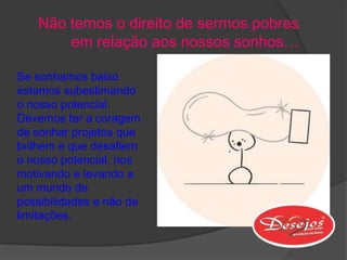 Não temos o direito de sermos pobres
       em relação aos nossos sonhos…

Se sonhamos baixo
estamos subestimando
o nosso potencial.
Devemos ter a coragem
de sonhar projetos que
brilhem e que desafiem
o nosso potencial, nos
motivando e levando a
um mundo de
possibilidades e não de
limitações.
 