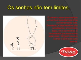 Os sonhos não tem limites.
                 O primeiro passo para realizar
                um sonho é acreditarmos firme
                          e ardentemente nele.
                Entretanto, é imprescidível que
                      acreditemos, em primeiro
                      lugar, em nós mesmos. É
                  fundamental que esse sonho
                  seja nosso. Ninguém deveria
                       sonhar o sonho de outra
                                       pessoa.
 