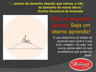“…somos do tamanho daquilo que vemos, e não
                do tamanho da nossa altura.”
               (Carlos Drumond de Andrade)

                        Não se acomede
                        jamais. Seja um
                        eterno aprendiz!
                          O que determina os limites do
                             possível para você é a sua
                            auto- imagem. Ou seja, nós
                             nunca vamos além do que
                             acreditamos que podemos
                                                  fazer.
 