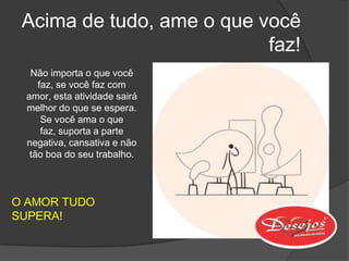Acima de tudo, ame o que você
                           faz!
  Não importa o que você
    faz, se você faz com
 amor, esta atividade sairá
 melhor do que se espera.
     Se você ama o que
     faz, suporta a parte
 negativa, cansativa e não
  tão boa do seu trabalho.



O AMOR TUDO
SUPERA!
 