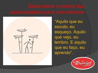 Saiba retirar o melhor das
oportunidades que a vida oferecer
                    “Aquilo que eu
                    escuto, eu
                    esqueço. Aquilo
                    que vejo, eu
                    lembro. E aquilo
                    que eu faço, eu
                    aprendo”.
 