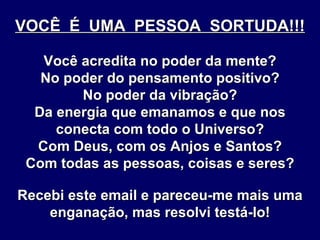 VOCÊ  É  UMA  PESSOA  SORTUDA!!! Você acredita no poder da mente? No poder do pensamento positivo? No poder da vibração? Da energia que emanamos e que nos conecta com todo o Universo? Com Deus, com os Anjos e Santos? Com todas as pessoas, coisas e seres? Recebi este email e pareceu-me mais uma enganação, mas resolvi testá-lo! 