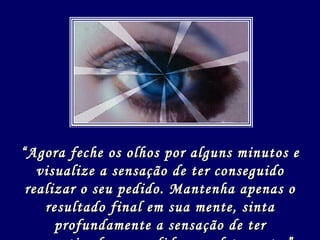 “ Agora feche os olhos por alguns minutos e visualize a sensação de ter conseguido realizar o seu pedido. Mantenha apenas o resultado final em sua mente, sinta profundamente a sensação de ter concretizado seu pedido completamente.” 