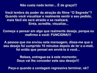 Não custa nada tentar... É de graça!!!   Você lembra do poder da atração do filme “O Segredo”? Quando você visualizar e realmente sentir o seu pedido, mais fácil ele será atraído e se realizará.  Sinta, acredite, visualize... Começe a pensar em algo que realmente deseja, porque eu reafirmo a você: FUNCIONA!!!  A pessoa que me enviou esta mensagem, disse-me que o seu desejo foi cumprido 10 minutos depois de ler o e-mail, foi então que pensei em enviá-lo à você...  Relaxe, entregue-se à este momento: Deus vai lhe conceder este seu desejo!!!  Peça-o quando a contagem regressiva terminar, ok? 