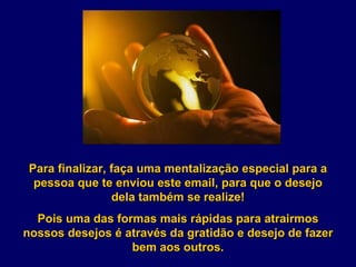Para finalizar, faça uma mentalização especial para a pessoa que te enviou este email, para que o desejo dela também se realize! Pois uma das formas mais rápidas para atrairmos nossos desejos é através da gratidão e desejo de fazer bem aos outros. 