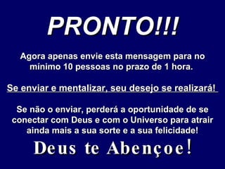 PRONTO!!! Agora apenas envie esta mensagem para no mínimo 10 pessoas no prazo de 1 hora.  Se enviar e mentalizar, seu desejo se realizará!  Se não o enviar, perderá a oportunidade de se conectar com Deus e com o Universo para atrair ainda mais a sua sorte e a sua felicidade! Deus te Abençoe! 