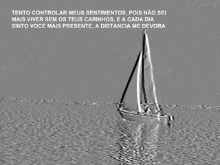 TENTO CONTROLAR MEUS SENTIMENTOS, POIS NÃO SEI MAIS VIVER SEM OS TEUS CARINHOS, E A CADA DIA SINTO VOCE MAIS PRESENTE, A DISTANCIA ME DEVORA 