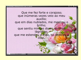 Que me fez forte e corajoso; que inúmeras vezes veio ao meu auxílio; que em dias nublados, me mostrou o brilho; que sentiu minhas dores, minhas lágrimas; que me estendeu a mão, se dedicou a mim. 