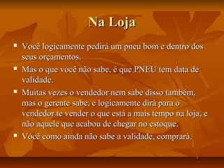 Na Loja








Você logicamente pedirá um pneu bom e dentro dos
seus orçamentos.
Mas o que você não sabe, é que PNEU tem data de
validade.
Muitas vezes o vendedor nem sabe disso também,
mas o gerente sabe, e logicamente dirá para o
vendedor te vender o que está a mais tempo na loja, e
não aquele que acabou de chegar no estoque.
Você como ainda não sabe a validade, comprará.

 