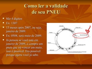 Como ler a validade
de seu PNEU







São 4 dígitos
Ex: 1307
13 meses após 2007, ou seja,
janeiro de 2009.
Ex: 0508, será maio de 2009.
Já pensou se você está em
janeiro de 2009, e compra um
pneu que irá vencer em maio,
isso é possível. Era possível
porque agora você já sabe.

 