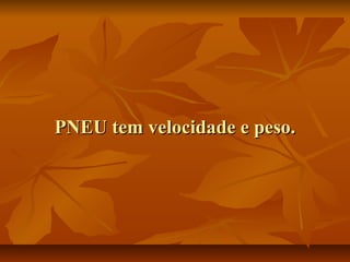 PNEU tem velocidade e peso.

 