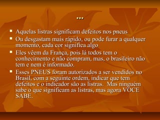 ...







Aquelas listras significam defeitos nos pneus
Ou desgastam mais rápido, ou pode furar a qualquer
momento, cada cor significa algo
Eles vêem da França, pois lá todos tem o
conhecimento e não compram, mas, o brasileiro não
tem e nem é informado.
Esses PNEUS foram autorizados a ser vendidos no
Brasil, com a seguinte ordem, indicar que tem
defeitos e o indicador são as listras. Mas ninguém
sabe o que significam as listras, mas agora VOCE
SABE.

 