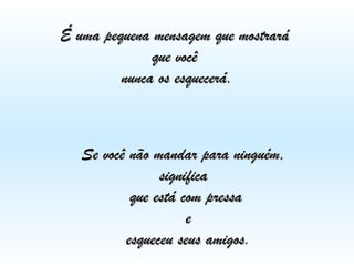 É uma pequena mensagem que mostrará  que você  nunca os esquecerá. Se você não mandar para ninguém,  significa  que está com pressa e esqueceu seus amigos . 