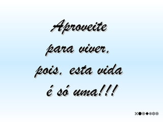 Aproveite  para viver,  pois, esta vida  é só uma!!!  