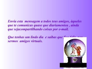 Envía  esta  mensagem a todos teus amigos, àqueles que te  comunicas quase que diariamentea , ainda que sejacompartilhando coisas por e-mail. Que tenhas um lindo dia  e saibas que fico feliz   por sermos  am igo s virtuais.   