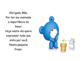 Obrigado Mãe, Por ter me ensinado a importância do Amor. Hoje neste dia quero expressar tudo que sinto por você Nesta pequena frase: 