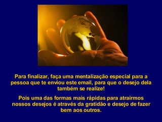 Para finalizar, faça uma mentalização especial para a pessoa que te enviou este email, para que o desejo dela também se realize! Pois uma das formas mais rápidas para atrairmos nossos desejos é através da gratidão e desejo de fazer bem aos outros. 