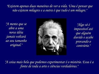 "A mente que se abre a uma nova idéia jamais voltará ao seu tamanho original." "Existem apenas duas maneiras de ver a vida. Uma é pensar que não existem milagres e a outra é que tudo é um milagre." "A coisa mais bela que podemos experimentar é o mistério. Essa é a fonte de toda a arte e ciências verdadeiras." "Algo só é impossível até que alguém duvide e acabe provando o contrário." 