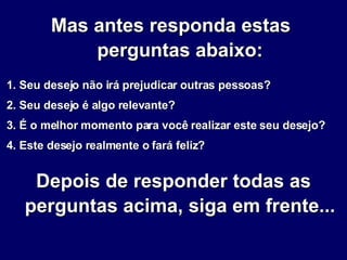 Mas antes responda estas  perguntas abaixo: 1. Seu desejo não irá prejudicar outras pessoas? 2. Seu desejo é algo relevante? 3. É o melhor momento para você realizar este seu desejo? 4. Este desejo realmente o fará feliz? Depois de responder todas as perguntas acima, siga em frente... 