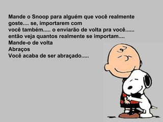 Mande o Snoop para alguém que você realmente goste.... se, importarem com você também..... o enviarão de volta pra você...... então veja quantos realmente se importam.... Mande-o de volta Abraços Você acaba de ser abraçado..... 