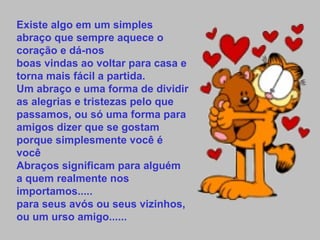 Existe algo em um simples abraço que sempre aquece o coração e dá-nos boas vindas ao voltar para casa e torna mais fácil a partida. Um abraço e uma forma de dividir as alegrias e tristezas pelo que passamos, ou só uma forma para amigos dizer que se gostam porque simplesmente você é você  Abraços significam para alguém a quem realmente nos importamos..... para seus avós ou seus vizinhos, ou um urso amigo...... 