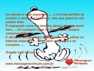 Um abraço é algo espantoso..... e a forma perfeita de mostrar o amor que sentimos, mas que palavras não podem dizer. É engraçado como um simples abraço faz-nos sentir bem..... em qualquer lugar ou língua..... E' sempre compreendido..... E abraços não precisam de equipamentos, pilhas ou baterias especiais..... E' só abrir os braços e os corações...... Guarde este abraço :-) www.mensagensvirtuais.com.br 