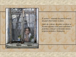 E assim é... depende da janela através da qual observamos os fatos. Antes de criticar, devemos verificar se fizemos alguma coisa para contribuir e podemos começar verificando nossos próprios defeitos e limitações. 