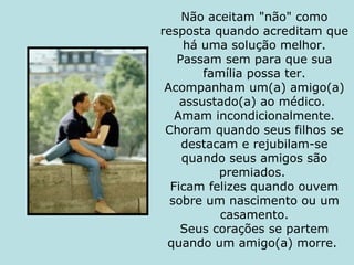 Não aceitam "não" como resposta quando acreditam que há uma solução melhor. Passam sem para que sua família possa ter. Acompanham um(a) amigo(a) assustado(a) ao médico.  Amam incondicionalmente. Choram quando seus filhos se destacam e rejubilam-se quando seus amigos são premiados.  Ficam felizes quando ouvem sobre um nascimento ou um casamento. Seus corações se partem quando um amigo(a) morre.  