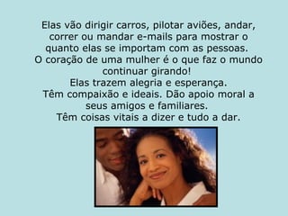 Elas vão dirigir carros, pilotar aviões, andar, correr ou mandar e-mails para mostrar o quanto elas se importam com as pessoas.  O coração de uma mulher é o que faz o mundo continuar girando!    Elas trazem alegria e esperança.  Têm compaixão e ideais. Dão apoio moral a seus amigos e familiares.  Têm coisas vitais a dizer e tudo a dar. 