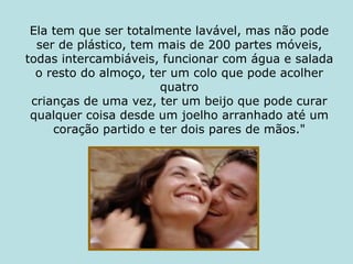 Ela tem que ser totalmente lavável, mas não pode ser de plástico, tem mais de 200 partes móveis, todas intercambiáveis, funcionar com água e salada o resto do almoço, ter um colo que pode acolher quatro crianças de uma vez, ter um beijo que pode curar qualquer coisa desde um joelho arranhado até um coração partido e ter dois pares de mãos." 