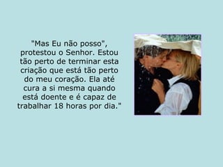 "Mas Eu não posso", protestou o Senhor. Estou tão perto de terminar esta criação que está tão perto do meu coração. Ela até cura a si mesma quando está doente e é capaz de trabalhar 18 horas por dia." 