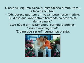 O anjo viu alguma coisa, e, estendendo a mão, tocou a face da Mulher. - "Oh, parece que tem um vazamento nesse modelo. Eu disse que você estava tentando colocar coisa demais nela.” "Isso não é um vazamento," corrigiu o Senhor,  " isso é uma lágrima!" "E para que serve?" perguntou o anjo. 