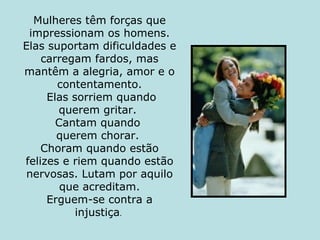 Mulheres têm forças que impressionam os homens. Elas suportam dificuldades e carregam fardos, mas mantêm a alegria, amor e o contentamento.   Elas sorriem quando querem gritar.  Cantam quando  querem chorar.  Choram quando estão felizes e riem quando estão nervosas. Lutam por aquilo que acreditam. Erguem-se contra a injustiça .  