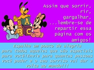 Assim que sorrir, rir, gargalhar, ...lembre-se de repartir essa página com os amigos ! Espalhe um pouco de alegria para todos aqueles que são especiais para você!Envie para quantas pessoas você puder e o seu sorriso vai dar a volta ao mundo!!! 